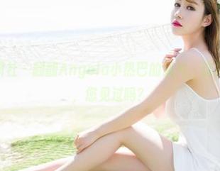 MiStar魅妍社 - 翻翻Angela小热巴的照片,这样的“女孩”,您见过吗?