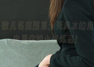 丽柜 - 敏儿私房图集:死库水的魔力,我也是你的小修炼者!