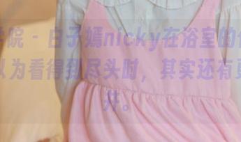 模范学院 - 白子嫣nicky在浴室的作品,当我以为看得到尽头时,其实还有更深的井。